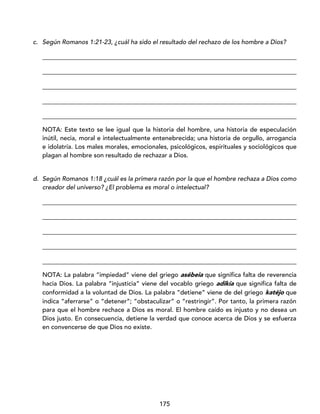175
c. Según Romanos 1:21-23, ¿cuál ha sido el resultado del rechazo de los hombre a Dios?
_________________________________________________________________________________
_________________________________________________________________________________
_________________________________________________________________________________
_________________________________________________________________________________
_________________________________________________________________________________
NOTA: Este texto se lee igual que la historia del hombre, una historia de especulación
inútil, necia, moral e intelectualmente entenebrecida; una historia de orgullo, arrogancia
e idolatría. Los males morales, emocionales, psicológicos, espirituales y sociológicos que
plagan al hombre son resultado de rechazar a Dios.
d. Según Romanos 1:18 ¿cuál es la primera razón por la que el hombre rechaza a Dios como
creador del universo? ¿El problema es moral o intelectual?
_________________________________________________________________________________
_________________________________________________________________________________
_________________________________________________________________________________
_________________________________________________________________________________
_________________________________________________________________________________
NOTA: La palabra “impiedad” viene del griego asébeia que significa falta de reverencia
hacia Dios. La palabra “injusticia” viene del vocablo griego adikía que significa falta de
conformidad a la voluntad de Dios. La palabra “detiene” viene de del griego katéjo que
indica “aferrarse” o “detener”; “obstaculizar” o “restringir”. Por tanto, la primera razón
para que el hombre rechace a Dios es moral. El hombre caído es injusto y no desea un
Dios justo. En consecuencia, detiene la verdad que conoce acerca de Dios y se esfuerza
en convencerse de que Dios no existe.
 