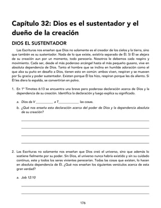176
Capítulo 32: Dios es el sustentador y el
dueño de la creación
DIOS EL SUSTENTADOR
Las Escrituras nos enseñan que Dios no solamente es el creador de los cielos y la tierra, sino
que también es su sustentador. Nada de lo que existe, existiría separado de Él. Si Él se alejara
de su creación aun por un momento, todo perecería. Nosotros le debemos cada respiro y
movimiento. Cada ser, desde el más poderoso arcángel hasta el más pequeño gusano, vive en
absoluta dependencia de Dios. Tanto el hombre que se inclina en humilde adoración como el
que alza su puño en desafío a Dios, tienen esto en común: ambos viven, respiran y se mueven
por Su gracia y poder sustentador. Existen porque Él los hizo, respiran porque les da aliento. Si
Él les diera la espalda, se convertirían en polvo.
1. En 1ª Timoteo 6:13 se encuentra una breve pero poderosa declaración acerca de Dios y la
dependencia de su creación. Identifica la declaración y luego explica su significado.
a. Dios da V ___________ a T_____________ las cosas.
b. ¿Qué nos enseña esta declaración acerca del poder de Dios y la dependencia absoluta
de su creación?
_________________________________________________________________________________
_________________________________________________________________________________
_________________________________________________________________________________
_________________________________________________________________________________
2. Las Escrituras no solamente nos enseñan que Dios creó el universo, sino que además lo
sostiene fielmente por su poder. Sin Dios, el universo nunca habría existido y sin su cuidado
continuo, este y todos los seres vivientes perecerían. Todas las cosas que existen, lo hacen
en absoluta dependencia de Él. ¿Qué nos enseñan los siguientes versículos acerca de esta
gran verdad?
a. Job 12:10
_________________________________________________________________________________
_________________________________________________________________________________
 