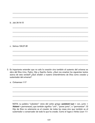 177
_________________________________________________________________________________
_________________________________________________________________________________
b. Job 34:14-15
_________________________________________________________________________________
_________________________________________________________________________________
_________________________________________________________________________________
_________________________________________________________________________________
c. Salmos 104:27-30
_________________________________________________________________________________
_________________________________________________________________________________
_________________________________________________________________________________
_________________________________________________________________________________
3. Es importante entender que no solo la creación sino también el sustento del universo es
obra del Dios trino, Padre, Hijo y Espíritu Santo. ¿Qué nos enseñan los siguientes textos
acerca de esta verdad? ¿Qué añaden a nuestro entendimiento de Dios como creador y
sustentador del universo?
a. Colosenses 1:17
_________________________________________________________________________________
_________________________________________________________________________________
_________________________________________________________________________________
_________________________________________________________________________________
NOTA: La palabra “subsisten” viene del verbo griego sunístemi [sun = con, junto +
hístemi = permanecer], que también significa “unir”, “poner junto”, o “permanecer”. El
Hijo de Dios no solamente es el creador de todas las cosas sino que también es el
sustentador o conservador de todo lo que ha creado. Como el logos o Verbo (Juan 1:1-
 