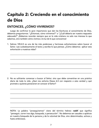7
Capítulo 2: Creciendo en el conocimiento
de Dios
ENTONCES, ¿CÓMO VIVIREMOS?
Luego de confirmar la gran importancia que dan las Escrituras al conocimiento de Dios,
debemos preguntarnos: “¿Entonces, cómo viviremos?” o “¿Cuál debería ser nuestra respuesta
adecuada?” ¡Debemos recordar siempre que en la vida cristiana no solo nos interesa lo que
sabemos, sino también cómo vivimos a la luz de lo que conocemos!
1. Salmos 105:4-5 es una de las más poderosas y hermosas exhortaciones sobre buscar al
Señor. Lee cuidadosamente el texto y escribe lo que piensas. ¿Cómo debemos aplicar esta
exhortación a nuestras vidas?
____________________________________________________________________________________
____________________________________________________________________________________
____________________________________________________________________________________
____________________________________________________________________________________
____________________________________________________________________________________
2. No es suficiente comenzar a buscar al Señor; sino que debe convertirse en una práctica
diaria de toda la vida. ¿Qué nos exhorta Oseas 6:3 con respecto a esta verdad y qué
promete a quienes perseveren en conocer al Señor?
____________________________________________________________________________________
____________________________________________________________________________________
____________________________________________________________________________________
____________________________________________________________________________________
____________________________________________________________________________________
NOTA: La palabra “proseguiremos” viene del término hebreo radáf, que significa
“perseguir, correr tras algo, búsqueda, o persecución”. No debemos ser casuales o apáticos
en nuestra búsqueda de la persona y de la voluntad de Dios, sino determinados, activos y
hasta ambiciosos.
 