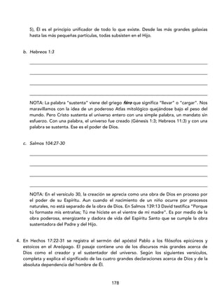178
5), Él es el principio unificador de todo lo que existe. Desde las más grandes galaxias
hasta las más pequeñas partículas, todas subsisten en el Hijo.
b. Hebreos 1:3
_________________________________________________________________________________
_________________________________________________________________________________
_________________________________________________________________________________
_________________________________________________________________________________
NOTA: La palabra “sustenta” viene del griego féro que significa “llevar” o “cargar”. Nos
maravillamos con la idea de un poderoso Atlas mitológico quejándose bajo el peso del
mundo. Pero Cristo sustenta el universo entero con una simple palabra, un mandato sin
esfuerzo. Con una palabra, el universo fue creado (Génesis 1:3; Hebreos 11:3) y con una
palabra se sustenta. Ese es el poder de Dios.
c. Salmos 104:27-30
_________________________________________________________________________________
_________________________________________________________________________________
_________________________________________________________________________________
_________________________________________________________________________________
NOTA: En el versículo 30, la creación se aprecia como una obra de Dios en proceso por
el poder de su Espíritu. Aun cuando el nacimiento de un niño ocurre por procesos
naturales, no está separado de la obra de Dios. En Salmos 139:13 David testifica “Porque
tú formaste mis entrañas; Tú me hiciste en el vientre de mi madre”. Es por medio de la
obra poderosa, energizante y dadora de vida del Espíritu Santo que se cumple la obra
sustentadora del Padre y del Hijo.
4. En Hechos 17:22-31 se registra el sermón del apóstol Pablo a los filósofos epicúreos y
estoicos en el Areópago. El pasaje contiene uno de los discursos más grandes acerca de
Dios como el creador y el sustentador del universo. Según los siguientes versículos,
completa y explica el significado de las cuatro grandes declaraciones acerca de Dios y de la
absoluta dependencia del hombre de Él.
 