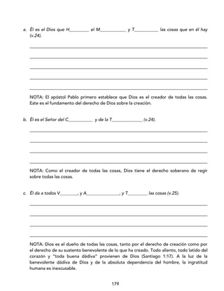 179
a. Él es el Dios que H_________ el M____________ y T___________ las cosas que en él hay
(v.24).
_________________________________________________________________________________
_________________________________________________________________________________
_________________________________________________________________________________
_________________________________________________________________________________
_________________________________________________________________________________
NOTA: El apóstol Pablo primero establece que Dios es el creador de todas las cosas.
Este es el fundamento del derecho de Dios sobre la creación.
b. Él es el Señor del C___________ y de la T______________ (v.24).
_________________________________________________________________________________
_________________________________________________________________________________
_________________________________________________________________________________
_________________________________________________________________________________
NOTA: Como el creador de todas las cosas, Dios tiene el derecho soberano de regir
sobre todas las cosas.
c. Él da a todos V________, y A_______________, y T_________ las cosas (v.25).
_________________________________________________________________________________
_________________________________________________________________________________
_________________________________________________________________________________
_________________________________________________________________________________
NOTA: Dios es el dueño de todas las cosas, tanto por el derecho de creación como por
el derecho de su sustento benevolente de lo que ha creado. Todo aliento, todo latido del
corazón y “toda buena dádiva” provienen de Dios (Santiago 1:17). A la luz de la
benevolente dádiva de Dios y de la absoluta dependencia del hombre, la ingratitud
humana es inexcusable.
 