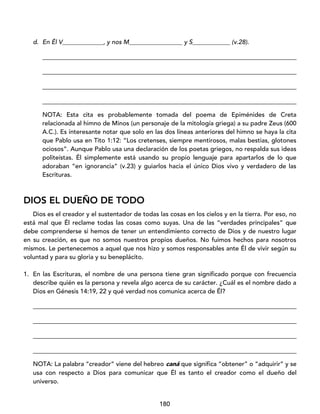 180
d. En Él V_____________, y nos M_________________ y S____________ (v.28).
_________________________________________________________________________________
_________________________________________________________________________________
_________________________________________________________________________________
_________________________________________________________________________________
NOTA: Esta cita es probablemente tomada del poema de Epiménides de Creta
relacionada al himno de Minos (un personaje de la mitología griega) a su padre Zeus (600
A.C.). Es interesante notar que solo en las dos líneas anteriores del himno se haya la cita
que Pablo usa en Tito 1:12: “Los cretenses, siempre mentirosos, malas bestias, glotones
ociosos”. Aunque Pablo usa una declaración de los poetas griegos, no respalda sus ideas
politeístas. Él simplemente está usando su propio lenguaje para apartarlos de lo que
adoraban “en ignorancia” (v.23) y guiarlos hacia el único Dios vivo y verdadero de las
Escrituras.
DIOS EL DUEÑO DE TODO
Dios es el creador y el sustentador de todas las cosas en los cielos y en la tierra. Por eso, no
está mal que Él reclame todas las cosas como suyas. Una de las “verdades principales” que
debe comprenderse si hemos de tener un entendimiento correcto de Dios y de nuestro lugar
en su creación, es que no somos nuestros propios dueños. No fuimos hechos para nosotros
mismos. Le pertenecemos a aquel que nos hizo y somos responsables ante Él de vivir según su
voluntad y para su gloria y su beneplácito.
1. En las Escrituras, el nombre de una persona tiene gran significado porque con frecuencia
describe quién es la persona y revela algo acerca de su carácter. ¿Cuál es el nombre dado a
Dios en Génesis 14:19, 22 y qué verdad nos comunica acerca de Él?
____________________________________________________________________________________
____________________________________________________________________________________
____________________________________________________________________________________
____________________________________________________________________________________
NOTA: La palabra “creador” viene del hebreo caná que significa “obtener” o “adquirir” y se
usa con respecto a Dios para comunicar que Él es tanto el creador como el dueño del
universo.
 
