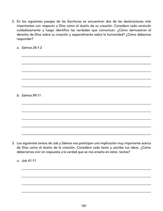 181
2. En los siguientes pasajes de las Escrituras se encuentran dos de las declaraciones más
importantes con respecto a Dios como el dueño de su creación. Considera cada versículo
cuidadosamente y luego identifica las verdades que comunican. ¿Cómo demuestran el
derecho de Dios sobre su creación y especialmente sobre la humanidad? ¿Cómo debemos
responder?
a. Salmos 24:1-2
_________________________________________________________________________________
_________________________________________________________________________________
_________________________________________________________________________________
_________________________________________________________________________________
_________________________________________________________________________________
b. Salmos 89:11
_________________________________________________________________________________
_________________________________________________________________________________
_________________________________________________________________________________
_________________________________________________________________________________
_________________________________________________________________________________
3. Los siguientes textos de Job y Salmos nos participan una implicación muy importante acerca
de Dios como el dueño de la creación. Considera cada texto y escribe tus ideas. ¿Cómo
deberíamos vivir en respuesta a la verdad que se nos enseña en estos textos?
a. Job 41:11
_________________________________________________________________________________
_________________________________________________________________________________
_________________________________________________________________________________
_________________________________________________________________________________
 