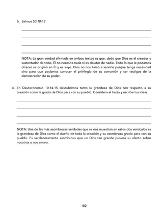 182
b. Salmos 50:10-12
_________________________________________________________________________________
_________________________________________________________________________________
_________________________________________________________________________________
_________________________________________________________________________________
NOTA: La gran verdad afirmada en ambos textos es que, dado que Dios es el creador y
sustentador de todo, Él no necesita nada ni es deudor de nadie. Todo lo que le podamos
ofrecer se originó en Él y es suyo. Dios no nos llamó a servirle porque tenga necesidad
sino para que podamos conocer el privilegio de su comunión y ser testigos de la
demostración de su poder.
4. En Deuteronomio 10:14-15 descubrimos tanto la grandeza de Dios con respecto a su
creación como la gracia de Dios para con su pueblo. Considera el texto y escribe tus ideas.
____________________________________________________________________________________
____________________________________________________________________________________
____________________________________________________________________________________
____________________________________________________________________________________
NOTA: Una de las más asombrosas verdades que se nos muestran en estos dos versículos es
la grandeza de Dios como el dueño de toda la creación y su asombrosa gracia para con su
pueblo. Es verdaderamente asombroso que un Dios tan grande pusiera su afecto sobre
nosotros y nos amara.
 