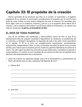 183
Capítulo 33: El propósito de la creación
Hemos aprendido de las Escrituras que Dios es el creador, el sustentador y el legítimo
propietario de su creación. A continuación consideraremos el propósito por el cual Él creara
todas las cosas. Si Dios no tenía ninguna obligación de crear el universo ni lo necesitaba para
llenar algún vacío en su existencia, entonces ¿cuál fue y es el propósito divino detrás de la
creación y de la existencia del hombre? Las Escrituras declaran firmemente y sin reparos que
todo fue creado para la gloria y el beneplácito de Dios.
EL DIOS DE TODA PLENITUD
Una de las verdades más asombrosas y aleccionadoras acerca de Dios es que Él es
absolutamente libre de cualquier necesidad o dependencia. Su existencia, el cumplimiento de
su voluntad y su felicidad o beneplácito no dependen de nada ni de nadie. Como aprendimos
en el capítulo 11, Él es el único ser verdaderamente autoexistente, autosubsistente,
autosuficiente, independiente y libre. La vida y el bienestar de todos los demás seres proviene
de Dios, pero todo lo que es necesario para Su existencia y perfecta felicidad se encuentra en sí
mismo. Tan solo sugerir que Dios hizo al hombre porque estaba solo o incompleto es absurdo e
incluso blasfemo. La creación no es el resultado de una carencia en Dios sino el resultado de su
plenitud o del desbordamiento de su abundancia.
1. ¿Qué nos enseñan los siguientes pasajes acerca de la autoexistencia y autosuficiencia de
Dios? ¿De dónde viene su vida o existencia? ¿Él depende de otro?
a. Salmos 36:9
_________________________________________________________________________________
_________________________________________________________________________________
_________________________________________________________________________________
_________________________________________________________________________________
_________________________________________________________________________________
b. Juan 5:26
_________________________________________________________________________________
_________________________________________________________________________________
 