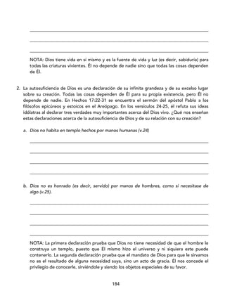 184
_________________________________________________________________________________
_________________________________________________________________________________
_________________________________________________________________________________
NOTA: Dios tiene vida en sí mismo y es la fuente de vida y luz (es decir, sabiduría) para
todas las criaturas vivientes. Él no depende de nadie sino que todas las cosas dependen
de Él.
2. La autosuficiencia de Dios es una declaración de su infinita grandeza y de su excelso lugar
sobre su creación. Todas las cosas dependen de Él para su propia existencia, pero Él no
depende de nadie. En Hechos 17:22-31 se encuentra el sermón del apóstol Pablo a los
filósofos epicúreos y estoicos en el Areópago. En los versículos 24-25, él refuta sus ideas
idólatras al declarar tres verdades muy importantes acerca del Dios vivo. ¿Qué nos enseñan
estas declaraciones acerca de la autosuficiencia de Dios y de su relación con su creación?
a. Dios no habita en templo hechos por manos humanas (v.24)
_________________________________________________________________________________
_________________________________________________________________________________
_________________________________________________________________________________
_________________________________________________________________________________
b. Dios no es honrado (es decir, servido) por manos de hombres, como si necesitase de
algo (v.25).
_________________________________________________________________________________
_________________________________________________________________________________
_________________________________________________________________________________
_________________________________________________________________________________
NOTA: La primera declaración prueba que Dios no tiene necesidad de que el hombre le
construya un templo, puesto que Él mismo hizo el universo y ni siquiera este puede
contenerlo. La segunda declaración prueba que el mandato de Dios para que le sirvamos
no es el resultado de alguna necesidad suya, sino un acto de gracia. Él nos concede el
privilegio de conocerle, sirviéndole y siendo los objetos especiales de su favor.
 