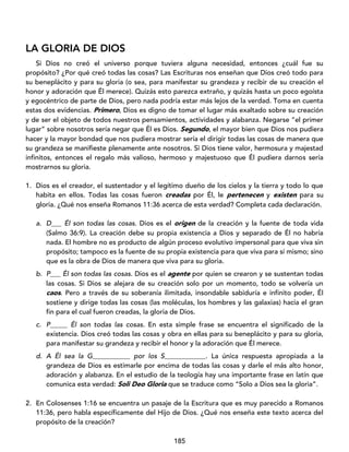 185
LA GLORIA DE DIOS
Si Dios no creó el universo porque tuviera alguna necesidad, entonces ¿cuál fue su
propósito? ¿Por qué creó todas las cosas? Las Escrituras nos enseñan que Dios creó todo para
su beneplácito y para su gloria (o sea, para manifestar su grandeza y recibir de su creación el
honor y adoración que Él merece). Quizás esto parezca extraño, y quizás hasta un poco egoísta
y egocéntrico de parte de Dios, pero nada podría estar más lejos de la verdad. Toma en cuenta
estas dos evidencias. Primero, Dios es digno de tomar el lugar más exaltado sobre su creación
y de ser el objeto de todos nuestros pensamientos, actividades y alabanza. Negarse “el primer
lugar” sobre nosotros sería negar que Él es Dios. Segundo, el mayor bien que Dios nos pudiera
hacer y la mayor bondad que nos pudiera mostrar sería el dirigir todas las cosas de manera que
su grandeza se manifieste plenamente ante nosotros. Si Dios tiene valor, hermosura y majestad
infinitos, entonces el regalo más valioso, hermoso y majestuoso que Él pudiera darnos sería
mostrarnos su gloria.
1. Dios es el creador, el sustentador y el legítimo dueño de los cielos y la tierra y todo lo que
habita en ellos. Todas las cosas fueron creadas por Él, le pertenecen y existen para su
gloria. ¿Qué nos enseña Romanos 11:36 acerca de esta verdad? Completa cada declaración.
a. D___ Él son todas las cosas. Dios es el origen de la creación y la fuente de toda vida
(Salmo 36:9). La creación debe su propia existencia a Dios y separado de Él no habría
nada. El hombre no es producto de algún proceso evolutivo impersonal para que viva sin
propósito; tampoco es la fuente de su propia existencia para que viva para sí mismo; sino
que es la obra de Dios de manera que viva para su gloria.
b. P___ Él son todas las cosas. Dios es el agente por quien se crearon y se sustentan todas
las cosas. Si Dios se alejara de su creación solo por un momento, todo se volvería un
caos. Pero a través de su soberanía ilimitada, insondable sabiduría e infinito poder, Él
sostiene y dirige todas las cosas (las moléculas, los hombres y las galaxias) hacia el gran
fin para el cual fueron creadas, la gloria de Dios.
c. P_____ Él son todas las cosas. En esta simple frase se encuentra el significado de la
existencia. Dios creó todas las cosas y obra en ellas para su beneplácito y para su gloria,
para manifestar su grandeza y recibir el honor y la adoración que Él merece.
d. A Él sea la G___________ por los S____________. La única respuesta apropiada a la
grandeza de Dios es estimarle por encima de todas las cosas y darle el más alto honor,
adoración y alabanza. En el estudio de la teología hay una importante frase en latín que
comunica esta verdad: Soli Deo Gloria que se traduce como “Solo a Dios sea la gloria”.
2. En Colosenses 1:16 se encuentra un pasaje de la Escritura que es muy parecido a Romanos
11:36, pero habla específicamente del Hijo de Dios. ¿Qué nos enseña este texto acerca del
propósito de la creación?
 
