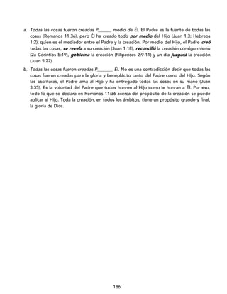 186
a. Todas las cosas fueron creadas P______ medio de Él. El Padre es la fuente de todas las
cosas (Romanos 11:36), pero Él ha creado todo por medio del Hijo (Juan 1:3; Hebreos
1:2), quien es el mediador entre el Padre y la creación. Por medio del Hijo, el Padre creó
todas las cosas, se revela a su creación (Juan 1:18), reconcilió la creación consigo mismo
(2a Corintios 5:19), gobierna la creación (Filipenses 2:9-11) y un día juzgará la creación
(Juan 5:22).
b. Todas las cosas fueron creadas P_______ Él. No es una contradicción decir que todas las
cosas fueron creadas para la gloria y beneplácito tanto del Padre como del Hijo. Según
las Escrituras, el Padre ama al Hijo y ha entregado todas las cosas en su mano (Juan
3:35). Es la voluntad del Padre que todos honren al Hijo como le honran a Él. Por eso,
todo lo que se declara en Romanos 11:36 acerca del propósito de la creación se puede
aplicar al Hijo. Toda la creación, en todos los ámbitos, tiene un propósito grande y final,
la gloria de Dios.
 