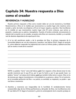 187
Capítulo 34: Nuestra respuesta a Dios
como el creador
REVERENCIA Y HUMILDAD
Nuestra primera respuesta a Dios como creador debe ser una de reverencia y humildad.
Reverenciamos a Dios en la medida que reconocemos su excelso lugar ante nosotros como
creador y señor de todo; nos dirigimos a Él con el mayor respeto y asombro. Nos humillamos
en la medida en que reconocemos nuestro lugar ante Él como criaturas, que somos su
posesión, creados para su gloria y beneplácito. Cuando el hombre entiende correctamente la
relación de la creación con su creador, se postra ante Dios con reverencia, temblor y un sentido
real de absoluta dependencia de aquel que lo hizo.
1. A la luz del asombroso poder y de la grandeza de Dios, la primera respuesta de la
humanidad debería ser una de reverencia y asombro. Lee Salmos 33:6-9. Según el versículo
8, ¿cómo deberían responder los habitantes de la tierra al infinito poder y sabiduría de Dios
que se revela a través de la creación?
____________________________________________________________________________________
____________________________________________________________________________________
____________________________________________________________________________________
____________________________________________________________________________________
____________________________________________________________________________________
____________________________________________________________________________________
NOTA: La palabra “tema” viene del hebreo yaré. Con respecto a Dios denota tener la más
grande reverencia por lo que Él es, por lo que ha hecho y por lo que puede hacer. La
palabra “teman” se traduce de la hebrea yaré que también indica temor o pavor. Dios no ha
de temerse por alguna inconsistencia o inmoralidad en su persona u obras. Por el contrario,
es la inmutable perfección de Dios —su justicia, su santidad, su majestad y su poder— que
nos llama a reverencia.
2. Asombro y reverencia son inseparables de la humildad. Si verdaderamente hemos
comprendido algo de las infinitas perfecciones y del poder de Dios, nos humillaremos ante
Él. Lee Salmo 8:1-4. Según el versículo 4, ¿cómo la contemplación de la creación produjo en
 