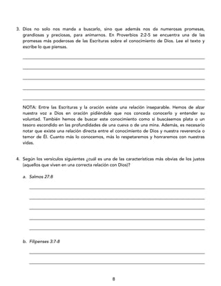 8
3. Dios no solo nos manda a buscarlo, sino que además nos da numerosas promesas,
grandiosas y preciosas, para animarnos. En Proverbios 2:2-5 se encuentra una de las
promesas más poderosas de las Escrituras sobre el conocimiento de Dios. Lee el texto y
escribe lo que piensas.
____________________________________________________________________________________
____________________________________________________________________________________
____________________________________________________________________________________
____________________________________________________________________________________
____________________________________________________________________________________
NOTA: Entre las Escrituras y la oración existe una relación inseparable. Hemos de alzar
nuestra voz a Dios en oración pidiéndole que nos conceda conocerlo y entender su
voluntad. También hemos de buscar este conocimiento como si buscásemos plata o un
tesoro escondido en las profundidades de una cueva o de una mina. Además, es necesario
notar que existe una relación directa entre el conocimiento de Dios y nuestra reverencia o
temor de Él. Cuanto más lo conocemos, más lo respetaremos y honraremos con nuestras
vidas.
4. Según los versículos siguientes ¿cuál es una de las características más obvias de los justos
(aquellos que viven en una correcta relación con Dios)?
a. Salmos 27:8
_________________________________________________________________________________
_________________________________________________________________________________
_________________________________________________________________________________
_________________________________________________________________________________
_________________________________________________________________________________
b. Filipenses 3:7-8
_________________________________________________________________________________
_________________________________________________________________________________
 