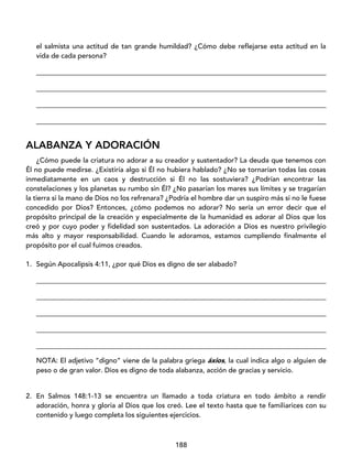 188
el salmista una actitud de tan grande humildad? ¿Cómo debe reflejarse esta actitud en la
vida de cada persona?
____________________________________________________________________________________
____________________________________________________________________________________
____________________________________________________________________________________
____________________________________________________________________________________
ALABANZA Y ADORACIÓN
¿Cómo puede la criatura no adorar a su creador y sustentador? La deuda que tenemos con
Él no puede medirse. ¿Existiría algo si Él no hubiera hablado? ¿No se tornarían todas las cosas
inmediatamente en un caos y destrucción si Él no las sostuviera? ¿Podrían encontrar las
constelaciones y los planetas su rumbo sin Él? ¿No pasarían los mares sus límites y se tragarían
la tierra si la mano de Dios no los refrenara? ¿Podría el hombre dar un suspiro más si no le fuese
concedido por Dios? Entonces, ¿cómo podemos no adorar? No sería un error decir que el
propósito principal de la creación y especialmente de la humanidad es adorar al Dios que los
creó y por cuyo poder y fidelidad son sustentados. La adoración a Dios es nuestro privilegio
más alto y mayor responsabilidad. Cuando le adoramos, estamos cumpliendo finalmente el
propósito por el cual fuimos creados.
1. Según Apocalipsis 4:11, ¿por qué Dios es digno de ser alabado?
____________________________________________________________________________________
____________________________________________________________________________________
____________________________________________________________________________________
____________________________________________________________________________________
____________________________________________________________________________________
NOTA: El adjetivo “digno” viene de la palabra griega áxios, la cual indica algo o alguien de
peso o de gran valor. Dios es digno de toda alabanza, acción de gracias y servicio.
2. En Salmos 148:1-13 se encuentra un llamado a toda criatura en todo ámbito a rendir
adoración, honra y gloria al Dios que los creó. Lee el texto hasta que te familiarices con su
contenido y luego completa los siguientes ejercicios.
 