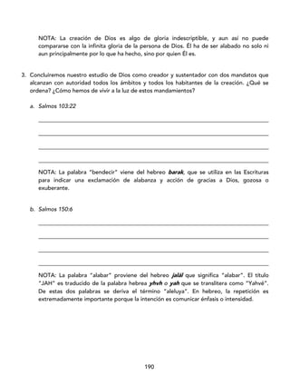 190
NOTA: La creación de Dios es algo de gloria indescriptible, y aun así no puede
compararse con la infinita gloria de la persona de Dios. Él ha de ser alabado no solo ni
aun principalmente por lo que ha hecho, sino por quien Él es.
3. Concluiremos nuestro estudio de Dios como creador y sustentador con dos mandatos que
alcanzan con autoridad todos los ámbitos y todos los habitantes de la creación. ¿Qué se
ordena? ¿Cómo hemos de vivir a la luz de estos mandamientos?
a. Salmos 103:22
_________________________________________________________________________________
_________________________________________________________________________________
_________________________________________________________________________________
_________________________________________________________________________________
NOTA: La palabra “bendecir” viene del hebreo barak, que se utiliza en las Escrituras
para indicar una exclamación de alabanza y acción de gracias a Dios, gozosa o
exuberante.
b. Salmos 150:6
_________________________________________________________________________________
_________________________________________________________________________________
_________________________________________________________________________________
_________________________________________________________________________________
NOTA: La palabra “alabar” proviene del hebreo jalál que significa “alabar”. El título
“JAH” es traducido de la palabra hebrea yhvh o yah que se translitera como “Yahvé”.
De estas dos palabras se deriva el término “aleluya”. En hebreo, la repetición es
extremadamente importante porque la intención es comunicar énfasis o intensidad.
 