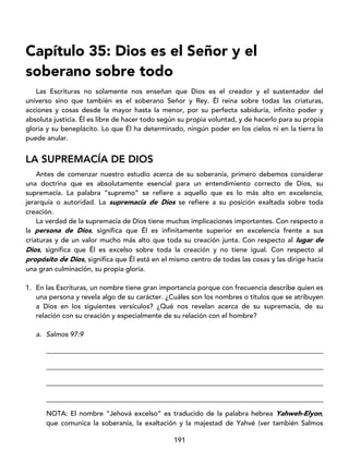 191
Capítulo 35: Dios es el Señor y el
soberano sobre todo
Las Escrituras no solamente nos enseñan que Dios es el creador y el sustentador del
universo sino que también es el soberano Señor y Rey. Él reina sobre todas las criaturas,
acciones y cosas desde la mayor hasta la menor, por su perfecta sabiduría, infinito poder y
absoluta justicia. Él es libre de hacer todo según su propia voluntad, y de hacerlo para su propia
gloria y su beneplácito. Lo que Él ha determinado, ningún poder en los cielos ni en la tierra lo
puede anular.
LA SUPREMACÍA DE DIOS
Antes de comenzar nuestro estudio acerca de su soberanía, primero debemos considerar
una doctrina que es absolutamente esencial para un entendimiento correcto de Dios, su
supremacía. La palabra “supremo” se refiere a aquello que es lo más alto en excelencia,
jerarquía o autoridad. La supremacía de Dios se refiere a su posición exaltada sobre toda
creación.
La verdad de la supremacía de Dios tiene muchas implicaciones importantes. Con respecto a
la persona de Dios, significa que Él es infinitamente superior en excelencia frente a sus
criaturas y de un valor mucho más alto que toda su creación junta. Con respecto al lugar de
Dios, significa que Él es excelso sobre toda la creación y no tiene igual. Con respecto al
propósito de Dios, significa que Él está en el mismo centro de todas las cosas y las dirige hacia
una gran culminación, su propia gloria.
1. En las Escrituras, un nombre tiene gran importancia porque con frecuencia describe quien es
una persona y revela algo de su carácter. ¿Cuáles son los nombres o títulos que se atribuyen
a Dios en los siguientes versículos? ¿Qué nos revelan acerca de su supremacía, de su
relación con su creación y especialmente de su relación con el hombre?
a. Salmos 97:9
_________________________________________________________________________________
_________________________________________________________________________________
_________________________________________________________________________________
_________________________________________________________________________________
NOTA: El nombre “Jehová excelso” es traducido de la palabra hebrea Yahweh-Elyon,
que comunica la soberanía, la exaltación y la majestad de Yahvé (ver también Salmos
 