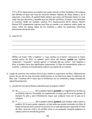 192
7:17 y 47:2). Estos textos no enseñan que existe más de un Dios Verdadero. En la época
del salmista (al igual que hoy) las naciones estaban repletas de falsos dioses y de la
adoración a los ídolos. El apóstol Pablo declara que estos mal llamados dioses no eran
nada más que demonios y aquellos que les ofrecían sacrificios, lo hacían a los demonios
(1 Corintios 10:20; ver también, Levítico 17:7; Deuteronomio 32:17; Salmos 106:37).
Salmos 97:9 simplemente expresa que Dios es excelso y es soberano sobre todas las
cosas, sobre los dioses falsos de los hombres y sobre las poderosas influencias
demoniacas detrás de ellos.
b. Isaías 57:15
_________________________________________________________________________________
_________________________________________________________________________________
_________________________________________________________________________________
_________________________________________________________________________________
NOTA: Las frases “Alto y Sublime” y “cuyo nombre es el Santo” comunican la misma
verdad acerca de Dios. La palabra santo viene del hebreo cadósh que significa
“separado”, “marcado”, “puesto aparte” o “retirado del uso común”. Con respecto a
Dios, la palabra tiene dos significados importantes: (1) Dios es transcendente sobre su
creación, y (2) Dios es transcendente sobre la corrupción de su creación.
2. Luego de examinar los nombres divinos que revelan la supremacía de Dios, reflexionemos
acerca de una de las más hermosas declaraciones en las Escrituras sobre la soberanía de
Dios. Lee 1 Crónicas 29:11 hasta que te familiarices con su contenido y luego contesta las
siguientes preguntas.
a. ¿Cuáles son los seis atributos y derechos que se asignan a Dios?
(1) M___________________. De la palabra hebrea guedullá. La magnificencia de Dios es
un atributo eterno e inmutable, no simplemente un título que Él se se ha ganado. Él
siempre ha sido y será infinitamente mayor que cualquier cosa con la que se le
compare.
(2) P____________________. De la palabra hebrea gueburá, que también indica fuerza o
poderío. En lo que a poder respecta, no hay nadie que pueda contender con Dios. Si
todas las fuerzas de la creación se juntaran en un solo ejército para oponerse al trono
de Dios, sería tan inútil y sin sentido como si una pequeña mosquita golpeara su
cabeza contra un mundo de granito.
 