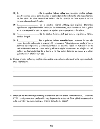 193
(3) G____________________. De la palabra hebrea tifará que también implica belleza.
Con frecuencia se usa para describir el esplendor de la vestimenta o la magnificencia
de las joyas. La más asombrosa belleza de la creación es una sombra oscura
comparada con la del Creador.
(4) V____________________. De la palabra hebrea nétsakj que expresa diferentes
significados dependiendo del contexto. En un contexto, indica victoria o fuerza, pero
en el otro expresa la idea de algo o de alguien que es perpetuo o duradero.
(5) H____________________. De la palabra hebrea jod que denota esplendor, honor,
belleza o vigor.
(6) R____________________. De la palabra hebrea mamlaká que comunica la idea de
reino, dominio, soberanía o régimen. El rey pagano Nabucodonosor declaró “cuyo
dominio es sempiterno, y su reino por todas las edades. Todos los habitantes de la
tierra son considerados como nada; y él hace según su voluntad en el ejército del
cielo, y en los habitantes de la tierra, y no hay quien detenga su mano, y le diga:
¿Qué haces?” (Daniel 4:34-35).
b. En tus propias palabras, explica cómo estos seis atributos demuestran la supremacía de
Dios sobre todo.
_________________________________________________________________________________
_________________________________________________________________________________
_________________________________________________________________________________
_________________________________________________________________________________
_________________________________________________________________________________
_________________________________________________________________________________
c. Después de declarar la grandeza y supremacía de Dios sobre todas las cosas, 1 Crónicas
29:11 concluye con una declaración muy importante acerca de Dios. ¿Qué nos comunica
esto sobre Él y su supremacía por encima de todas las cosas?
_________________________________________________________________________________
_________________________________________________________________________________
_________________________________________________________________________________
_________________________________________________________________________________
 