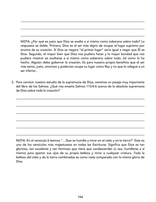 194
_________________________________________________________________________________
_________________________________________________________________________________
_________________________________________________________________________________
NOTA: ¿Por qué es justo que Dios se exalte a sí mismo como soberano sobre todo? La
respuesta es doble: Primero, Dios es el ser más digno de ocupar el lugar supremo por
encima de su creación. Si Dios se negara “el primer lugar” sería igual a negar que Él es
Dios. Segundo, el mayor bien que Dios nos pudiera hacer y la mayor bondad que nos
pudiera mostrar es exaltarse a sí mismo como soberano sobre todo, tal como lo ha
hecho. Alguien debe gobernar la creación. Es para nuestro propio beneficio que el ser
más santo, justo, amoroso y poderoso ocupe su lugar como Rey y no que lo relegue a un
ser inferior.
3. Para concluir nuestro estudio de la supremacía de Dios, veremos un pasaje muy importante
del libro de los Salmos. ¿Qué nos enseña Salmos 113:4-6 acerca de la absoluta supremacía
de Dios sobre toda la creación?
____________________________________________________________________________________
____________________________________________________________________________________
____________________________________________________________________________________
____________________________________________________________________________________
____________________________________________________________________________________
____________________________________________________________________________________
NOTA: En el versículo 6 leemos “…Que se humilla a mirar en el cielo y en la tierra?” Este es
uno de los versículos más majestuosos en todas las Escrituras. Significa que Dios es tan
glorioso, tan excelente y tan hermoso que tiene que condescender (o sea, humillarse a sí
mismo) para apartar sus ojos de su propia belleza y mirar a cualquier criatura. Toda la
belleza del cielo y de la tierra combinadas es como nada comparado con la misma gloria de
Dios.
 