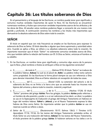 195
Capítulo 36: Los títulos soberanos de Dios
En el pensamiento y el lenguaje de las Escrituras, un nombre puede tener gran significado y
comunica muchas verdades importantes de quien lo lleva. En las Escrituras se encuentran
numerosos nombres y títulos que comunican verdades importantes acerca de los atributos y de
las obras de Dios. Al estudiar estos nombres podemos llegar a conocerlo de una manera más
grande y profunda. A continuación veremos los nombres y los títulos más importantes que
demuestran la absoluta soberanía de Dios sobre toda la creación.
SEÑOR
El título en español que con más frecuencia se emplea en las Escrituras para expresar la
soberanía de Dios es Señor. El título describe a alguien que tiene supremacía y autoridad sobre
otro. Cuando se aplica a Dios, se refiere a su absoluta soberanía sobre toda la creación. Es
importante reconocer que el título “Señor” no solamente comunica verdades acerca de Dios,
sino que también define la relación del hombre con Él. Si Dios es Señor, entonces el hombre es
su súbdito.
1. En las Escrituras, un nombre tiene gran significado y comunica algo acerca de la persona
que lo lleva. ¿Qué nombres o títulos se atribuyen a Dios en los siguientes versículos?
a. S___________ de toda la T________________ (Salmos 97:5). El título “Señor” se traduce de
la palabra hebrea Adonai, la cual es el plural de Adón. La palabra indica tanto señorío
como propiedad. En las Escrituras la forma plural siempre se usa con referencia a Dios
para denotar intensidad, Dios es el Señor absoluto sin excepción de todas las cosas.
b. S____________ del C________________ (Daniel 5:23). La extensión del señorío o de la
soberanía de Dios no se limita a la tierra sino que se extiende hasta los rincones más
lejanos del universo y abarca toda la creación, material y espiritual.
c. S____________ del C______________ y de la T_____________ (Hechos 17:24). El título
“Señor” proviene del griego kúrios. Para los griegos, la palabra kúrios podía referirse a
un hombre de alta posición y poder o a un ser sobrenatural (es decir, un dios). La palabra
se usa en la Septuaginta (la traducción al griego del Antiguo Testamento en hebreo) en
lugar del nombre hebreo Yahvé o Jehová, y en el Nuevo Testamento expresa la idea
hebrea de Dios como Señor. Es importante señalar que la palabra kúrios se usa sin
reservas cuando se refiere a Jesús.
d. Señor de S_______________ (Deuteronomio 10:17; Salmos 136:3; 1 Timoteo 6:15;
Apocalipsis 17:14; 19:16). En los textos del Antiguo Testamento señalados arriba, el
título Señor es una traducción del hebreo Adonai. En los textos del Nuevo Testamento,
el título proviene de la palabra griega kúrios. Si hubieran señores en los cielos o en la
 