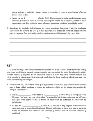 196
tierra, visibles o invisibles, fueran tronos o dominios, o reyes o autoridades, ¡Dios es
Señor sobre todos!
e. Señor de los R______________ (Daniel 2:47). El mismo comentario puede hacerse una y
otra vez, si hubieran reyes o señores en cualquier ámbito de la creación, podemos estar
seguros de que Dios gobierna sobre ellos con absoluta e impávida autoridad y poder.
2. Basado en las verdades indicadas por los títulos anteriores (Pregunta 1), escribe una breve
explicación del señorío de Dios y lo que significa para todos los hombres, especialmente
para el creyente. Dos textos dignos de consideración son Malaquías 1:6 y Lucas 6:46.
____________________________________________________________________________________
____________________________________________________________________________________
____________________________________________________________________________________
____________________________________________________________________________________
____________________________________________________________________________________
____________________________________________________________________________________
REY
El título de “Rey” está estrechamente relacionado con el de “Señor”. Probablemente no hay
otro título en el idioma español con tanto poder para comunicar las ideas de soberanía, poder,
realeza, nobleza y majestad. En las Escrituras, Dios es el Gran Rey sobre toda la creación que
reina con gloria insuperable. Su trono está en el cielo, la tierra es el estrado de sus pies y su
reino permanece para siempre.
1. En las Escrituras, un nombre tiene gran significado y comunica algo acerca de la persona
que lo lleva. ¿Qué nombres o títulos se atribuyen a Dios en los siguientes pasajes del
Antiguo Testamento?
a. Rey G_______________ sobre toda la T_______________ (Salmos 47:2, 7; Malaquías 1:14).
Él no es “un” gran rey que reina sobre “una porción” de la tierra sino que es “el” gran
Rey que reina sobre “toda” la tierra sin restricción de autoridad ni limitación de
jurisdicción.
b. El Rey del C___________________ (Daniel 4:37). Incluso el Rey pagano Nabucodonosor
reconoció que la extensión del reino de Dios no se limita a la tierra sino que se extiende
hasta los rincones más remotos del universo y abarca toda la creación, material y
espiritual.
 
