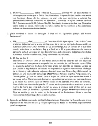 197
c. El Rey G______________ sobre todos los d___________ (Salmos 95:1-3). Estos textos no
dicen que existe más que el Único Dios Verdadero. El apóstol Pablo declara que estos
mal llamados dioses de las naciones no eran más que demonios y quienes les
presentaban sacrificios, lo hacían a los demonios (1 Corintios 10:20; ver también, Levítico
17:7; Deuteronomio 32:17; Salmos 106:37). Este texto simplemente dice que Dios reina
sobre todas las cosas, incluyendo los falsos ídolos de los hombres y las poderosas
influencias demoníacas detrás de ellos.
2. ¿Qué nombres o títulos se atribuyen a Dios en los siguientes pasajes del Nuevo
Testamento?
a. El R____________ de R_____________ (1 Timoteo 6:15-16; Apocalipsis 17:14; 19:16). Como
cristianos debemos honrar y orar por los reyes de la tierra y por todos los que están en
autoridad (Romanos 13:1; 1 Timoteo 2:1-2). Sin embargo, hay un sentido en el cual este
mundo solo tiene un verdadero Rey y al final, es a Él a quién debemos dar nuestra
completa lealtad. La verdad en este texto también debería guiar a todas las autoridades
humanas a humillarse delante de Dios y someterse a su voluntad.
b. El Rey de los S_______________, I_________________, I__________________, el único y
sabio Dios (1 Timoteo 1:17). En este texto, el divino Rey se describe con tres adjetivos
que demuestran su supremacía o superioridad sobre todos los mal llamados reyes. (1) De
los siglos: La palabra se traduce de la frase griega ton aión (de las épocas). La idea es
que Dios es el Rey de todas las épocas. No importa cuán lejos nos remontemos a lo largo
de la historia o cuán adelante viajemos, descubriremos que Dios es Rey. (2) Inmortal: La
palabra es una traducción del griego áfdsartos que también significa “imperecedero”,
“incorruptible”, y “que no decae”. Aun el mayor de todos los reyes terrenales muere y
se vuelve polvo. Al momento de la muerte, sus gobiernos terminan, sus cuerpos decaen
y se hacen más débiles que un infante nacido en la pobreza. Pero Dios es inmortal.
Nunca habrá un cambio de guardia, Él nunca será expulsado de su mandato y nunca
morirá de forma que otro deba tomar su lugar. Él siempre será el Rey con el que
debamos tratar. (3) Invisible: La palabra proviene del griego aóratos que denota que
Dios es espíritu y, por lo tanto, no lo detienen ni las limitaciones físicas ni aun las
restricciones de los más poderosos gobernantes.
3. Según las verdades expresadas por los títulos anteriores (Preguntas 1 y 2), escribe una breve
explicación del reinado de Dios y lo que significa para todos los hombres, especialmente
para los creyentes.
____________________________________________________________________________________
____________________________________________________________________________________
____________________________________________________________________________________
 