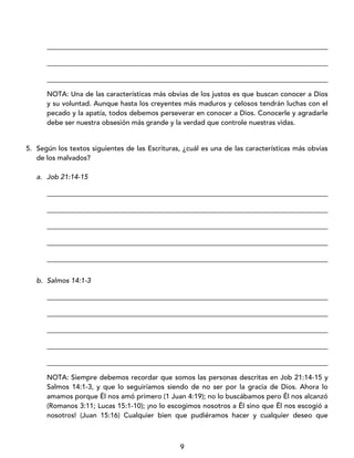 9
_________________________________________________________________________________
_________________________________________________________________________________
_________________________________________________________________________________
NOTA: Una de las características más obvias de los justos es que buscan conocer a Dios
y su voluntad. Aunque hasta los creyentes más maduros y celosos tendrán luchas con el
pecado y la apatía, todos debemos perseverar en conocer a Dios. Conocerle y agradarle
debe ser nuestra obsesión más grande y la verdad que controle nuestras vidas.
5. Según los textos siguientes de las Escrituras, ¿cuál es una de las características más obvias
de los malvados?
a. Job 21:14-15
_________________________________________________________________________________
_________________________________________________________________________________
_________________________________________________________________________________
_________________________________________________________________________________
_________________________________________________________________________________
b. Salmos 14:1-3
_________________________________________________________________________________
_________________________________________________________________________________
_________________________________________________________________________________
_________________________________________________________________________________
_________________________________________________________________________________
NOTA: Siempre debemos recordar que somos las personas descritas en Job 21:14-15 y
Salmos 14:1-3, y que lo seguiríamos siendo de no ser por la gracia de Dios. Ahora lo
amamos porque Él nos amó primero (1 Juan 4:19); no lo buscábamos pero Él nos alcanzó
(Romanos 3:11; Lucas 15:1-10); ¡no lo escogimos nosotros a Él sino que Él nos escogió a
nosotros! (Juan 15:16) Cualquier bien que pudiéramos hacer y cualquier deseo que
 