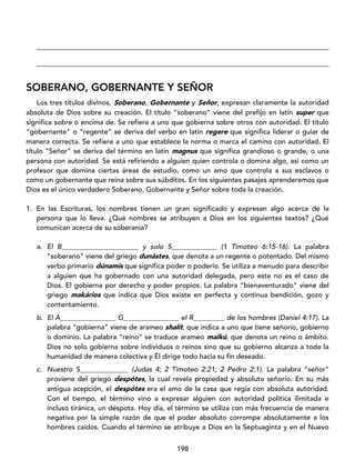 198
____________________________________________________________________________________
____________________________________________________________________________________
SOBERANO, GOBERNANTE Y SEÑOR
Los tres títulos divinos, Soberano, Gobernante y Señor, expresan claramente la autoridad
absoluta de Dios sobre su creación. El título “soberano” viene del prefijo en latín super que
significa sobre o encima de. Se refiere a uno que gobierna sobre otros con autoridad. El título
“gobernante” o “regente” se deriva del verbo en latín regere que significa liderar o guiar de
manera correcta. Se refiere a uno que establece la norma o marca el camino con autoridad. El
título “Señor” se deriva del término en latín magnus que significa grandioso o grande, o una
persona con autoridad. Se está refiriendo a alguien quien controla o domina algo, así como un
profesor que domina ciertas áreas de estudio, como un amo que controla a sus esclavos o
como un gobernante que reina sobre sus súbditos. En los siguientes pasajes aprenderemos que
Dios es el único verdadero Soberano, Gobernante y Señor sobre toda la creación.
1. En las Escrituras, los nombres tienen un gran significado y expresan algo acerca de la
persona que lo lleva. ¿Qué nombres se atribuyen a Dios en los siguientes textos? ¿Qué
comunican acerca de su soberanía?
a. El B______________________ y solo S_____________ (1 Timoteo 6:15-16). La palabra
“soberano” viene del griego dunástes, que denota a un regente o potentado. Del mismo
verbo primario dúnamis que significa poder o poderío. Se utiliza a menudo para describir
a alguien que ha gobernado con una autoridad delegada, pero este no es el caso de
Dios. El gobierna por derecho y poder propios. La palabra “bienaventurado” viene del
griego makários que indica que Dios existe en perfecta y continua bendición, gozo y
contentamiento.
b. El Á________________ G________________ el R_________ de los hombres (Daniel 4:17). La
palabra “gobierna” viene de arameo shalít, que indica a uno que tiene señorío, gobierno
o dominio. La palabra “reino” se traduce arameo malkú, que denota un reino o ámbito.
Dios no solo gobierna sobre individuos o reinos sino que su gobierno alcanza a toda la
humanidad de manera colectiva y Él dirige todo hacia su fin deseado.
c. Nuestro S______________ (Judas 4; 2 Timoteo 2:21; 2 Pedro 2:1). La palabra “señor”
proviene del griego despótes, la cual revela propiedad y absoluto señorío. En su más
antigua acepción, el despótes era el amo de la casa que regía con absoluta autoridad.
Con el tiempo, el término vino a expresar alguien con autoridad política ilimitada e
incluso tiránica, un déspota. Hoy día, el término se utiliza con más frecuencia de manera
negativa por la simple razón de que el poder absoluto corrompe absolutamente a los
hombres caídos. Cuando el término se atribuye a Dios en la Septuaginta y en el Nuevo
 