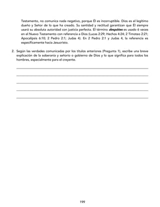 199
Testamento, no comunica nada negativo, porque Él es incorruptible. Dios es el legítimo
dueño y Señor de lo que ha creado. Su santidad y rectitud garantizan que Él siempre
usará su absoluta autoridad con justicia perfecta. El término despótes es usado 6 veces
en el Nuevo Testamento con referencia a Dios (Lucas 2:29; Hechos 4:24; 2 Timoteo 2:21;
Apocalipsis 6:10; 2 Pedro 2:1; Judas 4). En 2 Pedro 2:1 y Judas 4, la referencia es
específicamente hacia Jesucristo.
2. Según las verdades comunicadas por los títulos anteriores (Pregunta 1), escribe una breve
explicación de la soberanía y señorío o gobierno de Dios y lo que significa para todos los
hombres, especialmente para el creyente.
____________________________________________________________________________________
____________________________________________________________________________________
____________________________________________________________________________________
____________________________________________________________________________________
____________________________________________________________________________________
 