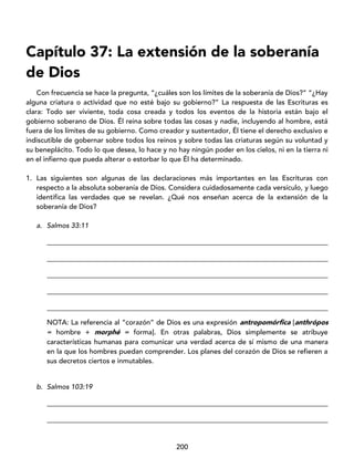 200
Capítulo 37: La extensión de la soberanía
de Dios
Con frecuencia se hace la pregunta, “¿cuáles son los límites de la soberanía de Dios?” “¿Hay
alguna criatura o actividad que no esté bajo su gobierno?” La respuesta de las Escrituras es
clara: Todo ser viviente, toda cosa creada y todos los eventos de la historia están bajo el
gobierno soberano de Dios. Él reina sobre todas las cosas y nadie, incluyendo al hombre, está
fuera de los límites de su gobierno. Como creador y sustentador, Él tiene el derecho exclusivo e
indiscutible de gobernar sobre todos los reinos y sobre todas las criaturas según su voluntad y
su beneplácito. Todo lo que desea, lo hace y no hay ningún poder en los cielos, ni en la tierra ni
en el infierno que pueda alterar o estorbar lo que Él ha determinado.
1. Las siguientes son algunas de las declaraciones más importantes en las Escrituras con
respecto a la absoluta soberanía de Dios. Considera cuidadosamente cada versículo, y luego
identifica las verdades que se revelan. ¿Qué nos enseñan acerca de la extensión de la
soberanía de Dios?
a. Salmos 33:11
_________________________________________________________________________________
_________________________________________________________________________________
_________________________________________________________________________________
_________________________________________________________________________________
_________________________________________________________________________________
NOTA: La referencia al “corazón” de Dios es una expresión antropomórfica [anthrópos
= hombre + morphé = forma]. En otras palabras, Dios simplemente se atribuye
características humanas para comunicar una verdad acerca de sí mismo de una manera
en la que los hombres puedan comprender. Los planes del corazón de Dios se refieren a
sus decretos ciertos e inmutables.
b. Salmos 103:19
_________________________________________________________________________________
_________________________________________________________________________________
 