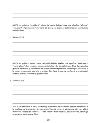 201
_________________________________________________________________________________
_________________________________________________________________________________
_________________________________________________________________________________
NOTA: La palabra “estableció” viene del verbo hebreo kun, que significa “afirmar”
“asegurar” o “permanecer”. El trono de Dios y sus decretos soberanos son inamovibles
e irrefutables.
c. Salmos 115:3
_________________________________________________________________________________
_________________________________________________________________________________
_________________________________________________________________________________
_________________________________________________________________________________
_________________________________________________________________________________
NOTA: La palabra “quiso” viene del verbo hebreo kjáfets que significa “deleitarse o
“tomar placer”. Los teólogos comúnmente hablan del beneplácito de Dios. Esto significa
que sus decisiones y acciones no están motivadas simplemente por la lógica, el cálculo o
la razón, y nunca por capricho o antojo. Dios hace lo que se conforma a su santidad,
rectitud y amor, así como lo que le deleita.
d. Salmos 135:6
_________________________________________________________________________________
_________________________________________________________________________________
_________________________________________________________________________________
_________________________________________________________________________________
_________________________________________________________________________________
NOTA: La referencia al cielo, a la tierra y a los mares es una forma poética de referirse a
la totalidad de la creación, sin excepción. En este texto, el salmista va aún más allá al
mencionar “todos los abismos”. “Todo rincón” de la creación, por así decirlo, está bajo
el gobierno soberano de Dios.
 