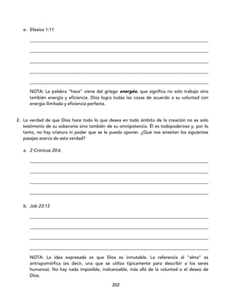 202
e. Efesios 1:11
_________________________________________________________________________________
_________________________________________________________________________________
_________________________________________________________________________________
_________________________________________________________________________________
_________________________________________________________________________________
NOTA: La palabra “hace” viene del griego energéo, que significa no solo trabajo sino
también energía y eficiencia. Dios logra todas las cosas de acuerdo a su voluntad con
energía ilimitada y eficiencia perfecta.
2. La verdad de que Dios hace todo lo que desea en todo ámbito de la creación no es solo
testimonio de su soberanía sino también de su omnipotencia. Él es todopoderoso y, por lo
tanto, no hay criatura ni poder que se le pueda oponer. ¿Qué nos enseñan los siguientes
pasajes acerca de esta verdad?
a. 2 Crónicas 20:6
_________________________________________________________________________________
_________________________________________________________________________________
_________________________________________________________________________________
_________________________________________________________________________________
b. Job 23:13
_________________________________________________________________________________
_________________________________________________________________________________
_________________________________________________________________________________
_________________________________________________________________________________
NOTA: La idea expresada es que Dios es inmutable. La referencia al “alma” es
antropomórfica (es decir, una que se utiliza típicamente para describir a los seres
humanos). No hay nada imposible, inalcanzable, más allá de la voluntad o el deseo de
Dios.
 