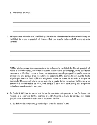 203
c. Proverbios 21:30-31
_________________________________________________________________________________
_________________________________________________________________________________
_________________________________________________________________________________
_________________________________________________________________________________
3. Es importante entender que también hay una relación directa entre la soberanía de Dios y su
habilidad de prever o predecir el futuro. ¿Qué nos enseña Isaías 46:9-10 acerca de esta
verdad?
____________________________________________________________________________________
____________________________________________________________________________________
____________________________________________________________________________________
____________________________________________________________________________________
____________________________________________________________________________________
NOTA: Muchos creyentes equivocadamente atribuyen la habilidad de Dios de predecir el
futuro a su omnisciencia, sin tomar en cuenta su soberanía. Sin embargo, como este texto
demuestra (v.10), Dios conoce el futuro perfectamente, no solo porque Él es perfectamente
omnisciente sino porque Él es absolutamente soberano. Él ha decretado cada evento desde
el principio hasta el final y ¡Él está dirigiendo todas las cosas de acuerdo a lo que ha
decretado! Él conoce el futuro no porque mira a través de los corredores del tiempo y ve
cómo van a suceder todas las cosas, sino porque Él es el autor del futuro y está dirigiendo
todas las cosas de acuerdo a su plan.
4. En Daniel 4:34-35 se encuentra una de las declaraciones más grandes en las Escrituras con
respecto a la soberanía de Dios sobre su creación. Resume cada una de las siguientes frases
y explica qué nos enseñan acerca de la soberanía de Dios.
a. Su dominio es sempiterno, y su reino por todas las edades (v.34):
_________________________________________________________________________________
_________________________________________________________________________________
_________________________________________________________________________________
 