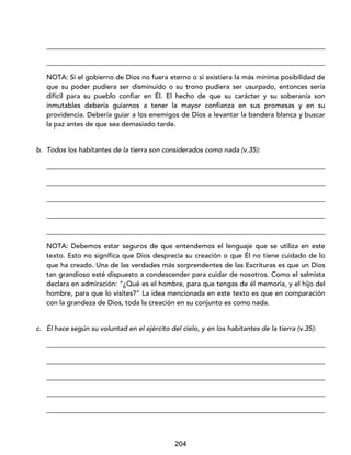 204
_________________________________________________________________________________
_________________________________________________________________________________
NOTA: Si el gobierno de Dios no fuera eterno o si existiera la más mínima posibilidad de
que su poder pudiera ser disminuido o su trono pudiera ser usurpado, entonces sería
difícil para su pueblo confiar en Él. El hecho de que su carácter y su soberanía son
inmutables debería guiarnos a tener la mayor confianza en sus promesas y en su
providencia. Debería guiar a los enemigos de Dios a levantar la bandera blanca y buscar
la paz antes de que sea demasiado tarde.
b. Todos los habitantes de la tierra son considerados como nada (v.35):
_________________________________________________________________________________
_________________________________________________________________________________
_________________________________________________________________________________
_________________________________________________________________________________
_________________________________________________________________________________
NOTA: Debemos estar seguros de que entendemos el lenguaje que se utiliza en este
texto. Esto no significa que Dios desprecia su creación o que Él no tiene cuidado de lo
que ha creado. Una de las verdades más sorprendentes de las Escrituras es que un Dios
tan grandioso esté dispuesto a condescender para cuidar de nosotros. Como el salmista
declara en admiración: “¿Qué es el hombre, para que tengas de él memoria, y el hijo del
hombre, para que lo visites?” La idea mencionada en este texto es que en comparación
con la grandeza de Dios, toda la creación en su conjunto es como nada.
c. Él hace según su voluntad en el ejército del cielo, y en los habitantes de la tierra (v.35):
_________________________________________________________________________________
_________________________________________________________________________________
_________________________________________________________________________________
_________________________________________________________________________________
_________________________________________________________________________________
 