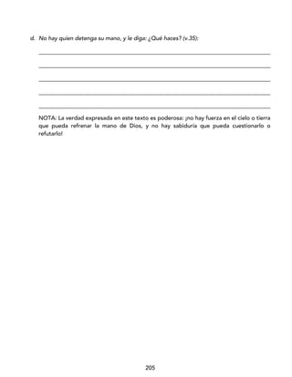 205
d. No hay quien detenga su mano, y le diga: ¿Qué haces? (v.35):
_________________________________________________________________________________
_________________________________________________________________________________
_________________________________________________________________________________
_________________________________________________________________________________
_________________________________________________________________________________
NOTA: La verdad expresada en este texto es poderosa: ¡no hay fuerza en el cielo o tierra
que pueda refrenar la mano de Dios, y no hay sabiduría que pueda cuestionarlo o
refutarlo!
 