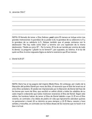 207
b. Jeremías 10:6-7
_________________________________________________________________________________
_________________________________________________________________________________
_________________________________________________________________________________
_________________________________________________________________________________
_________________________________________________________________________________
NOTA: El llamado de temer a Dios (hebreo: yaré) como Él merece se incluye entre tres
grandes motivaciones: la grandeza de su poder (v.6), la grandeza de su soberanía (v.7) y
la grandeza de su sabiduría (v.7). Nótese también que el pasaje comienza con la
declaración “No hay nadie como Dios” y termina con una repetición de la misma
declaración, “Nadie es como Él”. Por lo tanto, Él ha de ser temido por encima de todo
lo demás. La pregunta “¿Quién no te temerá?”, por supuesto, es retórica. A la luz de
quién es Dios, la única respuesta lógica es darle la reverencia que Él se merece.
c. Daniel 6:25-27
_________________________________________________________________________________
_________________________________________________________________________________
_________________________________________________________________________________
_________________________________________________________________________________
_________________________________________________________________________________
NOTA: Darío fue el rey pagano del imperio Medo-Persa. Sin embargo, por medio de la
liberación del profeta Daniel por mano de Dios, él reconoció que el Dios de Israel era el
único Dios verdadero. Él estaba tan impresionado por la liberación de Daniel del foso de
los leones por mano de Dios, que escribió un edicto oficial a todos los súbditos de su
vasto imperio ordenando que todos mostraran reverencia al Dios de Daniel. Según este
edicto, los hombres habían de temer al Dios de Daniel debido a que (1) Él era el Dios
viviente, en contraste a los ídolos de piedra sin vida que típicamente adoraban quienes
no pertenecían a Israel; (2) su dominio es para siempre; y (3) Él libera, rescata y hace
señales y maravillas, en contraste con los falsos dioses de las naciones que no hacen ni el
bien ni el mal.
 
