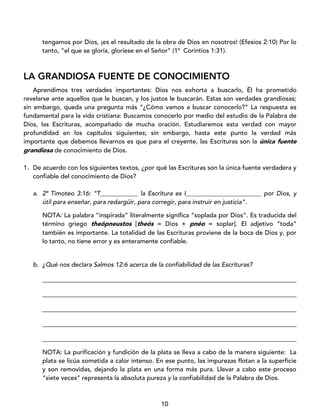 10
tengamos por Dios, ¡es el resultado de la obra de Dios en nosotros! (Efesios 2:10) Por lo
tanto, “el que se gloría, gloríese en el Señor” (1ª Corintios 1:31).
LA GRANDIOSA FUENTE DE CONOCIMIENTO
Aprendimos tres verdades importantes: Dios nos exhorta a buscarlo, Él ha prometido
revelarse ante aquellos que le buscan, y los justos le buscarán. Estas son verdades grandiosas;
sin embargo, queda una pregunta más “¿Cómo vamos a buscar conocerlo?” La respuesta es
fundamental para la vida cristiana: Buscamos conocerlo por medio del estudio de la Palabra de
Dios, las Escrituras, acompañado de mucha oración. Estudiaremos esta verdad con mayor
profundidad en los capítulos siguientes; sin embargo, hasta este punto la verdad más
importante que debemos llevarnos es que para el creyente, las Escrituras son la única fuente
grandiosa de conocimiento de Dios.
1. De acuerdo con los siguientes textos, ¿por qué las Escrituras son la única fuente verdadera y
confiable del conocimiento de Dios?
a. 2ª Timoteo 3:16: “T____________ la Escritura es I________________________ por Dios, y
útil para enseñar, para redargüir, para corregir, para instruir en justicia”.
NOTA: La palabra “inspirada” literalmente significa “soplada por Dios”. Es traducida del
término griego theópneustos [theós = Dios + pnéo = soplar]. El adjetivo “toda”
también es importante. La totalidad de las Escrituras proviene de la boca de Dios y, por
lo tanto, no tiene error y es enteramente confiable.
b. ¿Qué nos declara Salmos 12:6 acerca de la confiabilidad de las Escrituras?
_________________________________________________________________________________
_________________________________________________________________________________
_________________________________________________________________________________
_________________________________________________________________________________
_________________________________________________________________________________
NOTA: La purificación y fundición de la plata se lleva a cabo de la manera siguiente: La
plata se licúa sometida a calor intenso. En ese punto, las impurezas flotan a la superficie
y son removidas, dejando la plata en una forma más pura. Llevar a cabo este proceso
“siete veces” representa la absoluta pureza y la confiabilidad de la Palabra de Dios.
 