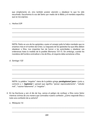 209
que simplemente oír, sino también prestar atención u obedecer lo que ha sido
escuchado. Escuchamos la voz del Señor por medio de la Biblia y el mandato específico
que se nos expresa.
c. Hechos 5:29
_________________________________________________________________________________
_________________________________________________________________________________
_________________________________________________________________________________
_________________________________________________________________________________
NOTA: Pedro es uno de los apóstoles a quien el consejo judío le había mandado que no
enseñara más en el nombre de Cristo. La respuesta de los apóstoles fue que ellos debían
obedecer a Dios. Los creyentes han de honrar a las autoridades y obedecer sus
ordenanzas hasta la medida de lo posible (Romanos 13:1-7). Sin embargo, cuando los
mandatos del hombre contradicen a los de Dios, el creyente debe someterse a Dios.
d. Santiago 1:22
_________________________________________________________________________________
_________________________________________________________________________________
_________________________________________________________________________________
_________________________________________________________________________________
NOTA: La palabra “engañar” viene de la palabra griega paralogízomai [para = junto a,
contrario a + logízomai = pensar] que significa “pensar equivocadamente”, “calcular
mal”, “razonar falsamente”, o “engañar”.
4. En las Escrituras y aún al día de hoy, vemos el peligro de confesar a Dios como Señor
mientras vivimos de una manera que contradice nuestra confesión. ¿Cómo responde Dios a
toda vana confesión de su señorío?
a. Malaquías 1:6
_________________________________________________________________________________
_________________________________________________________________________________
 