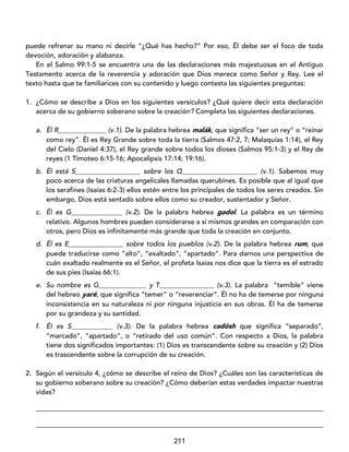 211
puede refrenar su mano ni decirle “¿Qué has hecho?” Por eso, Él debe ser el foco de toda
devoción, adoración y alabanza.
En el Salmo 99:1-5 se encuentra una de las declaraciones más majestuosas en el Antiguo
Testamento acerca de la reverencia y adoración que Dios merece como Señor y Rey. Lee el
texto hasta que te familiarices con su contenido y luego contesta las siguientes preguntas:
1. ¿Cómo se describe a Dios en los siguientes versículos? ¿Qué quiere decir esta declaración
acerca de su gobierno soberano sobre la creación? Completa las siguientes declaraciones.
a. Él R______________ (v.1). De la palabra hebrea malák, que significa “ser un rey” o “reinar
como rey”. Él es Rey Grande sobre toda la tierra (Salmos 47:2, 7; Malaquías 1:14), el Rey
del Cielo (Daniel 4:37), el Rey grande sobre todos los dioses (Salmos 95:1-3) y el Rey de
reyes (1 Timoteo 6:15-16; Apocalipsis 17:14; 19:16).
b. Él está S___________________ sobre los Q______________________ (v.1). Sabemos muy
poco acerca de las criaturas angelicales llamadas querubines. Es posible que al igual que
los serafines (Isaías 6:2-3) ellos estén entre los principales de todos los seres creados. Sin
embargo, Dios está sentado sobre ellos como su creador, sustentador y Señor.
c. Él es G_______________ (v.2). De la palabra hebrea gadol. La palabra es un término
relativo. Algunos hombres pueden considerarse a sí mismos grandes en comparación con
otros, pero Dios es infinitamente más grande que toda la creación en conjunto.
d. Él es E________________ sobre todos los pueblos (v.2). De la palabra hebrea rum, que
puede traducirse como ”alto”, “exaltado”, “apartado”. Para darnos una perspectiva de
cuán exaltado realmente es el Señor, el profeta Isaías nos dice que la tierra es el estrado
de sus pies (Isaías 66:1).
e. Su nombre es G______________ y T________________ (v.3). La palabra “temible” viene
del hebreo yaré, que significa “temer” o “reverenciar”. Él no ha de temerse por ninguna
inconsistencia en su naturaleza ni por ninguna injusticia en sus obras. Él ha de temerse
por su grandeza y su santidad.
f. Él es S____________ (v.3). De la palabra hebrea cadósh que significa “separado”,
“marcado”, “apartado”, o “retirado del uso común”. Con respecto a Dios, la palabra
tiene dos significados importantes: (1) Dios es transcendente sobre su creación y (2) Dios
es trascendente sobre la corrupción de su creación.
2. Según el versículo 4, ¿cómo se describe el reino de Dios? ¿Cuáles son las características de
su gobierno soberano sobre su creación? ¿Cómo deberían estas verdades impactar nuestras
vidas?
____________________________________________________________________________________
____________________________________________________________________________________
 