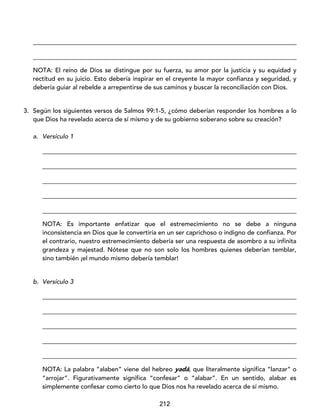 212
____________________________________________________________________________________
____________________________________________________________________________________
NOTA: El reino de Dios se distingue por su fuerza, su amor por la justicia y su equidad y
rectitud en su juicio. Esto debería inspirar en el creyente la mayor confianza y seguridad, y
debería guiar al rebelde a arrepentirse de sus caminos y buscar la reconciliación con Dios.
3. Según los siguientes versos de Salmos 99:1-5, ¿cómo deberían responder los hombres a lo
que Dios ha revelado acerca de sí mismo y de su gobierno soberano sobre su creación?
a. Versículo 1
_________________________________________________________________________________
_________________________________________________________________________________
_________________________________________________________________________________
_________________________________________________________________________________
_________________________________________________________________________________
NOTA: Es importante enfatizar que el estremecimiento no se debe a ninguna
inconsistencia en Dios que le convertiría en un ser caprichoso o indigno de confianza. Por
el contrario, nuestro estremecimiento debería ser una respuesta de asombro a su infinita
grandeza y majestad. Nótese que no son solo los hombres quienes deberían temblar,
sino también ¡el mundo mismo debería temblar!
b. Versículo 3
_________________________________________________________________________________
_________________________________________________________________________________
_________________________________________________________________________________
_________________________________________________________________________________
_________________________________________________________________________________
NOTA: La palabra “alaben” viene del hebreo yadá, que literalmente significa “lanzar” o
“arrojar”. Figurativamente significa “confesar” o “alabar”. En un sentido, alabar es
simplemente confesar como cierto lo que Dios nos ha revelado acerca de sí mismo.
 