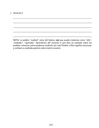 213
c. Versículo 5
_________________________________________________________________________________
_________________________________________________________________________________
_________________________________________________________________________________
_________________________________________________________________________________
_________________________________________________________________________________
NOTA: La palabra “exaltad” viene del hebreo rum que puede traducirse como ”alto”,
“exaltado”, “apartado”. Aprendimos del versículo 2 que Dios es exaltado sobre los
pueblos, entonces ¿cómo podemos exaltarlo aún más? Exaltar a Dios significa reconocer
y confesar su exaltada posición sobre toda la creación.
 