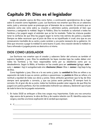 214
Capítulo 39: Dios es el legislador
Luego de estudiar acerca de Dios como Señor, a continuación aprenderemos de su lugar
sobre la creación como legislador y juez. Las Escrituras nos enseñan que Dios es un soberano
santo, justo y amoroso quien se preocupa por el bienestar de su creación. Es correcto que un
soberano como ese reine sobre su creación y administre justicia, premiando el bien que
hacemos y castigando la maldad. Según la Palabra, Dios ha revelado su voluntad a todos los
hombres y los juzgará según el estándar que se les ha revelado. Todas las criaturas pueden
tener la confianza de que Dios les juzgará según la norma más estricta de justicia y equidad.
Siempre se debe reconocer que el juicio de Dios no es injustificado ni cruel, sino que es una
consecuencia inevitable de su santo y justo carácter y una parte necesaria de su gobierno. Un
Dios que renuncie a juzgar la maldad no sería bueno ni justo. Una creación donde la maldad no
fuera refrenada ni juzgada pronto se destruiría a sí misma.
DIOS COMO LEGISLADOR
Las Escrituras nos enseñan que el creador y soberano Señor del universo es también el
supremo legislador y juez. Dios ha establecido las leyes morales bajo las cuales deben vivir
todos los hombres y los hace responsables tanto por su obediencia como por su
desobediencia. Según la Biblia, el hombre no fue creado para ser autónomo [griego: auto =
auto + nomos = ley] ni autogobernado sino theónomo [theos= Dios + nomos = ley] bajo la ley
de Dios.
Como legislador y juez, Dios es a la vez santo y justo. La santidad de Dios se refiere a su
separación de todo lo que es común, profano o pecaminoso. La justicia de Dios se refiere a la
rectitud y equidad de todas sus obras y juicios. Estos atributos garantizan que la ley de Dios
siempre será apropiada o correcta, y que sus juicios serán perfectos. Él siempre hará lo
correcto. En el gran día de su juicio, todos los hombres pueden estar seguros de que Dios los
juzgará con justicia perfecta. Aun los condenados inclinarán sus cabezas y declararán que el juez
de toda la tierra los ha juzgado rectamente.
1. En Isaías 33:22 se atribuyen a Dios tres cargos muy importantes. Cada uno nos comunica
algo acerca de la persona, la obra de Dios y de nuestra relación con Él. Identifica estos tres
cargos y escribe una breve explicación de la verdad que expresan.
a. J__________________.
_________________________________________________________________________________
_________________________________________________________________________________
_________________________________________________________________________________
 