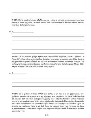 215
_________________________________________________________________________________
_________________________________________________________________________________
NOTA: De la palabra hebrea shafát, que se refiere a un juez o gobernador, uno que
decide o dicta un juicio. La Biblia enseña que Dios decidirá el destino eterno de cada
miembro de la raza humana.
b. L_______________________.
_________________________________________________________________________________
_________________________________________________________________________________
_________________________________________________________________________________
_________________________________________________________________________________
_________________________________________________________________________________
NOTA: De la palabra griega kjácac que literalmente significa “tallar”, “grabar”, o
“inscribir”. Figurativamente significa decretar, promulgar u ordenar algo. Dios dictó su
ley gravada en piedra (Éxodo 31:18) y en el corazón humano (Romanos 2:14-15). Los
cielos y la tierra pasarán antes que aun la más pequeña letra de la ley pase (Mateo 5:8) y
es por la ley de Dios que todo hombre será juzgado.
c. R______________.
_________________________________________________________________________________
_________________________________________________________________________________
_________________________________________________________________________________
_________________________________________________________________________________
NOTA: De la palabra hebrea mélek que señala a un rey o a un gobernante. Dios
gobierna su reino de acuerdo a su ley y juzgará a su habitantes (es decir, todo hombre)
de acuerdo con ella. Dios es legislador, juez y rey. Todos los hombres se han rebelado
contra el rey, quebrantaron su ley y son condenados delante de Él como juez. Para poder
ser salvos necesitamos un sacerdote que ofrezca un sacrificio en nuestro lugar, un
profeta para guiarnos hacia la verdad, fuera de nuestro error y un rey para perdonar
nuestras ofensas. Todos estos cargos solo los puede ocupar Cristo, Él es nuestro profeta,
sacerdote y rey.
 