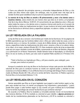 217
si fuera una colección de principios eternos y universales independientes de Dios y a los
cuales aún Dios mismo está sujeto. Sin embargo, esto no puede estar más lejos de la
verdad. Es Dios quien establece la ley la cual es la expresión de su misma naturaleza.
4. La esencia de la ley de Dios es amarle a Él primeramente y amar a los demás como a
nosotros mismos. Jesús enseña de una manera clara que éste es el centro y el propósito
final de la ley divina (Marcos 12:29-31). El conocimiento de que debemos amar a Dios por
sobre todas las cosas y a los demás como a nosotros mismos está escrito en el corazón de
cada hombre y todas sus implicaciones (es decir, lo que involucra tal amor) están detalladas
en las Escrituras en términos claros y específicos (ejemplo, no adorar a ídolos, no robar, no
matar, etc.).
LA LEY REVELADA EN LA PALABRA
La ley de Dios se da a conocer a los hombres por medio de las Escrituras. En las páginas de
la Biblia aprendemos que los hombres deben amar a Dios por sobre todas las cosas y amar a
los demás como a sí mismos. Es también a través de la Biblia donde se describe en términos
claros y específicos todas las implicaciones de dicho amor: amamos a Dios al no adorar ídolos,
al no robar, al no matar, etcétera (Éxodo 20:1-17). Esta revelación escrita de la ley se desarrolla
cada vez con mayor claridad a través de la Biblia, comenzando en el libro de Génesis y llegando
a su culminación en el Nuevo Testamento. Desde Génesis hasta el Apocalipsis, la voluntad de
Dios a la vez se revela y se ilustra, por esta razón el apóstol Pablo escribió en 2 Timoteo 3:16-
17:
“Toda la Escritura es inspirada por Dios, y útil para enseñar, para redargüir, para
corregir, para instituir en justicia”.
Aunque la revelación de la ley de Dios en las Escrituras incluye cada porción de la Biblia, la
voluntad de Dios para la conducta humana se reveló con especial poder y claridad en dos
ocasiones en la historia Bíblica: (1) en el Monte Sinaí en la entrega del Antiguo Pacto a Israel por
medio de Moisés (Éxodo 20:1-18) y (2) en la venida del Señor Jesucristo, la Palabra suprema y
final de Dios a la humanidad (Hebreos 1:1-2).
LA LEY REVELADA EN EL CORAZÓN
Hemos aprendido que Dios es el gran legislador que juzgará a cada hombre según su ley,
pero esta verdad nos trae a la mente una pregunta muy importante y perturbadora, “¿cómo
puede Dios juzgar a cada hombre según su Ley cuando una gran multitud de la humanidad
nunca ha tenido el privilegio de conocer las Escrituras que contienen esta ley?”
De acuerdo a la Palabra, Dios ha revelado su inmutable estándar moral a la humanidad de
dos maneras distintas: (1) Él ha revelado su voluntad en gran detalle a algunas personas por
medio de los mandamientos plasmados en las Escrituras y (2) Él ha revelado su voluntad a
 