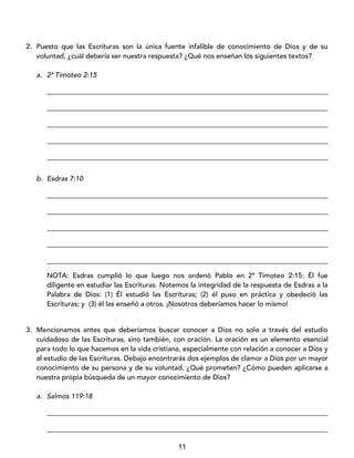 11
2. Puesto que las Escrituras son la única fuente infalible de conocimiento de Dios y de su
voluntad, ¿cuál debería ser nuestra respuesta? ¿Qué nos enseñan los siguientes textos?
a. 2ª Timoteo 2:15
_________________________________________________________________________________
_________________________________________________________________________________
_________________________________________________________________________________
_________________________________________________________________________________
_________________________________________________________________________________
b. Esdras 7:10
_________________________________________________________________________________
_________________________________________________________________________________
_________________________________________________________________________________
_________________________________________________________________________________
_________________________________________________________________________________
NOTA: Esdras cumplió lo que luego nos ordenó Pablo en 2ª Timoteo 2:15: Él fue
diligente en estudiar las Escrituras. Notemos la integridad de la respuesta de Esdras a la
Palabra de Dios: (1) Él estudió las Escrituras; (2) él puso en práctica y obedeció las
Escrituras; y (3) él las enseñó a otros. ¡Nosotros deberíamos hacer lo mismo!
3. Mencionamos antes que deberíamos buscar conocer a Dios no solo a través del estudio
cuidadoso de las Escrituras, sino también, con oración. La oración es un elemento esencial
para todo lo que hacemos en la vida cristiana, especialmente con relación a conocer a Dios y
al estudio de las Escrituras. Debajo encontrarás dos ejemplos de clamor a Dios por un mayor
conocimiento de su persona y de su voluntad. ¿Qué prometen? ¿Cómo pueden aplicarse a
nuestra propia búsqueda de un mayor conocimiento de Dios?
a. Salmos 119:18
_________________________________________________________________________________
_________________________________________________________________________________
 