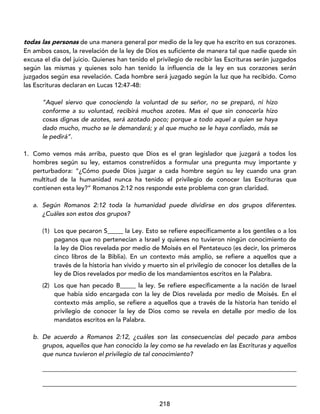 218
todas las personas de una manera general por medio de la ley que ha escrito en sus corazones.
En ambos casos, la revelación de la ley de Dios es suficiente de manera tal que nadie quede sin
excusa el día del juicio. Quienes han tenido el privilegio de recibir las Escrituras serán juzgados
según las mismas y quienes solo han tenido la influencia de la ley en sus corazones serán
juzgados según esa revelación. Cada hombre será juzgado según la luz que ha recibido. Como
las Escrituras declaran en Lucas 12:47-48:
“Aquel siervo que conociendo la voluntad de su señor, no se preparó, ni hizo
conforme a su voluntad, recibirá muchos azotes. Mas el que sin conocerla hizo
cosas dignas de azotes, será azotado poco; porque a todo aquel a quien se haya
dado mucho, mucho se le demandará; y al que mucho se le haya confiado, más se
le pedirá”.
1. Como vemos más arriba, puesto que Dios es el gran legislador que juzgará a todos los
hombres según su ley, estamos constreñidos a formular una pregunta muy importante y
perturbadora: “¿Cómo puede Dios juzgar a cada hombre según su ley cuando una gran
multitud de la humanidad nunca ha tenido el privilegio de conocer las Escrituras que
contienen esta ley?” Romanos 2:12 nos responde este problema con gran claridad.
a. Según Romanos 2:12 toda la humanidad puede dividirse en dos grupos diferentes.
¿Cuáles son estos dos grupos?
(1) Los que pecaron S_____ la Ley. Esto se refiere específicamente a los gentiles o a los
paganos que no pertenecían a Israel y quienes no tuvieron ningún conocimiento de
la ley de Dios revelada por medio de Moisés en el Pentateuco (es decir, los primeros
cinco libros de la Biblia). En un contexto más amplio, se refiere a aquellos que a
través de la historia han vivido y muerto sin el privilegio de conocer los detalles de la
ley de Dios revelados por medio de los mandamientos escritos en la Palabra.
(2) Los que han pecado B_____ la ley. Se refiere específicamente a la nación de Israel
que había sido encargada con la ley de Dios revelada por medio de Moisés. En el
contexto más amplio, se refiere a aquellos que a través de la historia han tenido el
privilegio de conocer la ley de Dios como se revela en detalle por medio de los
mandatos escritos en la Palabra.
b. De acuerdo a Romanos 2:12, ¿cuáles son las consecuencias del pecado para ambos
grupos, aquellos que han conocido la ley como se ha revelado en las Escrituras y aquellos
que nunca tuvieron el privilegio de tal conocimiento?
_________________________________________________________________________________
_________________________________________________________________________________
 