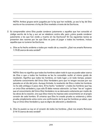 219
_________________________________________________________________________________
_________________________________________________________________________________
NOTA: Ambos grupos serán juzgados por la ley que han recibido, ya sea la ley de Dios
escrita en los corazones o la ley de Dios revelada a través de las Escrituras.
2. Es comprensible cómo Dios puede condenar justamente a aquellos que han conocido el
código escrito de la ley y aun así se rebelaron contra ella, pero ¿cómo puede condenar
justamente a los que han vivido y muerto sin las Escrituras? En los siguientes textos se
presentan dos razones por las que Dios es justo al juzgar a todos los hombres, incluso
aquellos que no tuvieron las Escrituras.
a. Dios se ha hecho evidente a todos por medio de su creación. ¿Qué nos enseña Romanos
1:19-20 acerca de esta verdad?
_________________________________________________________________________________
_________________________________________________________________________________
_________________________________________________________________________________
_________________________________________________________________________________
NOTA: Esto no significa que todos los hombres saben todo lo que se puede saber acerca
de Dios o que a todos los hombres se les ha concedido recibir el mismo grado de
revelación. Significa que todos los hombres, en todo lugar y en todo tiempo, poseen
suficiente conocimiento del Único Dios Verdadero para que no tengan excusas por sus
pecados en el día del juicio. Aunque limitada, la revelación de Dios a todos los hombres
no ha sido ambigua ni poco clara. Él ha hecho “evidente” a todos los hombres que hay
un único Dios verdadero y que sólo Él debe merece adoración. La frase “les es” sugiere
que el conocimiento del Único Dios Verdadero no se demuestra solamente por medio de
las obras de la creación, sino que Dios mismo ha impreso este conocimiento en el propio
corazón de cada hombre. El universo que Dios ha creado prueba su existencia y dicha
prueba simplemente actúa como una confirmación de lo que los hombres ya saben, que
hay un Único Dios Verdadero y que es digno de adoración y obediencia.
b. Dios ha puesto su Ley en el corazón de todos los hombres. ¿Qué nos enseña Romanos
2:14-15 acerca de esta verdad?
_________________________________________________________________________________
_________________________________________________________________________________
 