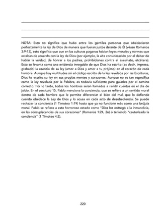 220
_________________________________________________________________________________
_________________________________________________________________________________
_________________________________________________________________________________
NOTA: Esto no significa que hubo entre los gentiles personas que obedecieron
perfectamente la ley de Dios de manera que fueran justos delante de Él (véase Romanos
3:9-12), esto significa que aun en las culturas paganas habían leyes morales y normas que
estaban de acuerdo con la ley de Dios (por ejemplo, la alta consideración por el deber de
hablar la verdad, de honrar a los padres, prohibiciones contra el asesinato, etcétera).
Esto se levanta como una evidencia innegable de que Dios ha escrito (es decir, impreso,
grabado) la esencia de su ley (amor a Dios y amor a tu prójimo) en el corazón de cada
hombre. Aunque hay multitudes sin el código escrito de la ley revelada por las Escrituras,
Dios ha escrito su ley en sus propias mentes y corazones. Aunque no es tan específica
como la ley revelada por la Palabra, es todavía suficiente para guiarles por el camino
correcto. Por lo tanto, todos los hombres serán llamados a rendir cuentas en el día de
juicio. En el versículo 15, Pablo menciona la conciencia, que se refiere a un sentido moral
dentro de cada hombre que le permite diferenciar el bien del mal, que lo defiende
cuando obedece la Ley de Dios y lo acusa en cada acto de desobediencia. Se puede
rechazar la conciencia (1 Timoteo 1:19) hasta que ya no funcione más como una brújula
moral. Pablo se refiere a este horroroso estado como “Dios los entregó a la inmundicia,
en las concupiscencias de sus corazones” (Romanos 1:24, 26) o teniendo “cauterizada la
conciencia” (1 Timoteo 4:2).
 