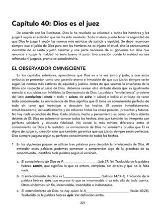 221
Capítulo 40: Dios es el juez
De acuerdo con las Escrituras, Dios le ha revelado su voluntad a todos los hombres y les
juzgará según el estándar que les ha sido revelado. Toda criatura puede tener la seguridad de
que Dios le juzgará según las normas más estrictas de justicia y equidad. Se debe reconocer
siempre que el juicio de Dios para con los hombres no es injusto ni cruel, sino la consecuencia
inevitable de su santo y justo carácter y una parte necesaria de su gobierno. Un Dios que
renuncie a juzgar la maldad no sería bueno ni justo. Una creación donde la maldad no sea
refrenada ni juzgada, pronto se autodestruiría.
EL OBSERVADOR OMNISCIENTE
En los capítulos anteriores, aprendimos que Dios es a la vez santo y justo, y que estos
atributos se presentan como una garantía eterna e inmutable de que sus juicios siempre serán
según las normas más estrictas de equidad y justicia. Antes de que veamos la enseñanza de la
Biblia con respecto al juicio de Dios, debemos revisar otro atributo divino que es igualmente
esencial si sus juicios son infalibles: la Omnisciencia de Dios. La palabra “omnisciencia” proviene
del latín omnisciens [omnis = todo + sciens, de scire, = saber] e indica el atributo de tener
todo conocimiento. La omnisciencia de Dios significa que Él tiene un conocimiento perfecto de
todo sin tener que investigar o descubrir los hechos. Él conoce inmediatamente,
simultáneamente, exhaustivamente y sin esfuerzo todas las cosas pasadas, presentes y futuras.
No hay nada escondido de Dios. Cada criatura, hecho y pensamiento es como un libro abierto
delante de Él. Dios no solamente conoce todos los hechos, sino que también los interpreta con
perfecta sabiduría y absoluta fidelidad. No existe la más mínima diferencia entre el
conocimiento de Dios y la realidad. La omnisciencia de Dios no solamente prueba que Él es
digno de juzgar su creación sino que también garantiza que sus juicios siempre serán perfectos.
Dios siempre juzgará según su perfecto conocimiento de todos los hechos.
1. En los siguientes pasajes se utilizan tres palabras para describir la omnisciencia de Dios. Al
entender estas palabras podemos comenzar a comprender algo de la grandeza de su
conocimiento. Identifica cada palabra según el versículo.
a. El conocimiento de Dios es P (Job 37:16). Traducido de la palabra
hebrea tamím, que significa lo que es entero, completo, sin errores y que no le falta
nada.
b. El entendimiento de Dios es I _ (Salmos 147:4-5). Traducido de la
palabra hebrea áyin, que expresa lo que es innumerable o va más allá de toda cuenta.
Otros sinónimos: sin fin, inescrutable, insondable e inalcanzable.
c. El entendimiento de Dios no hay quien lo A (Isaías 40:28).
Traducido de la palabra hebrea áyin. Ver definición arriba.
 