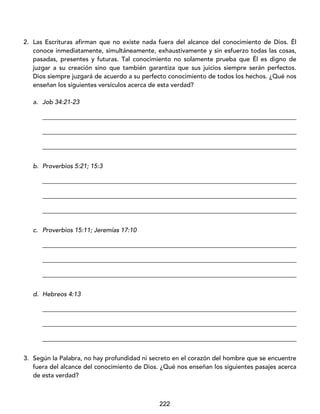 222
2. Las Escrituras afirman que no existe nada fuera del alcance del conocimiento de Dios. Él
conoce inmediatamente, simultáneamente, exhaustivamente y sin esfuerzo todas las cosas,
pasadas, presentes y futuras. Tal conocimiento no solamente prueba que Él es digno de
juzgar a su creación sino que también garantiza que sus juicios siempre serán perfectos.
Dios siempre juzgará de acuerdo a su perfecto conocimiento de todos los hechos. ¿Qué nos
enseñan los siguientes versículos acerca de esta verdad?
a. Job 34:21-23
_________________________________________________________________________________
_________________________________________________________________________________
_________________________________________________________________________________
b. Proverbios 5:21; 15:3
_________________________________________________________________________________
_________________________________________________________________________________
_________________________________________________________________________________
c. Proverbios 15:11; Jeremías 17:10
_________________________________________________________________________________
_________________________________________________________________________________
_________________________________________________________________________________
d. Hebreos 4:13
_________________________________________________________________________________
_________________________________________________________________________________
_________________________________________________________________________________
3. Según la Palabra, no hay profundidad ni secreto en el corazón del hombre que se encuentre
fuera del alcance del conocimiento de Dios. ¿Qué nos enseñan los siguientes pasajes acerca
de esta verdad?
 