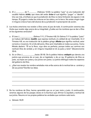 224
b. El J__________ de T_________ (Hebreos 12:23). La palabra “juez” es una traducción del
vocablo hebreo krités, que viene del verbo kríno el cual significa “juzgar” o “decidir”.
Una vez más, el énfasis es que la jurisdicción de Dios no tiene limitación de espacio ni de
tiempo. Él juzgará a todas las criaturas en los cielos y en la tierra. No existe ningún lugar
ni ninguna criatura fuera del alcance de su jurisdicción ni prescripción de acción.
2. Los títulos anteriores nos revelan a Dios como el juez de todo. A continuación veremos dos
títulos que revelan algo acerca de su integridad. ¿Cuáles son los nombres que se dan a Dios
en los siguientes versículos?
a. El Juez J_______________. (Salmos 7:11, 2 Timoteo 4:8). En Salmos 7:11 la palabra “justo”
se traduce del hebreo tsaddíc, que expresa rectitud y la calidad de ser intachable. En 2
Timoteo 4:8, es una traducción de la palabra griega díkaios que significa rectitud, estar
correcto e inocencia. En el día del juicio, Dios será intachable en todos sus juicios. Como
Moisés declaró: “Él es la Roca, cuya obra es perfecta, porque todos sus caminos son
rectitud; Dios de verdad, y sin ninguna iniquidad en él; es justo y recto” (Deuteronomio
32:4).
b. Es un Dios J______________(Isaías 30:18). De la palabra hebrea mishpát que denota una
justicia que proviene de un juez, de un legislador o de un rey. El gobierno de Dios es
justo, sus leyes son justas y sus juicios son justos. La justicia distingue todos los aspectos
del gobierno de Dios.
c. ¿Qué nos revelan los nombre señalados más arriba acerca de la rectitud de su carácter y
de sus juicios? Escribe tus ideas.
_________________________________________________________________________________
_________________________________________________________________________________
_________________________________________________________________________________
_________________________________________________________________________________
3. De los nombres de Dios, hemos aprendido que es un juez recto y justo. A continuación,
veremos algunos de los pasajes claves en la Escritura que afirman la equidad y rectitud de
sus juicios. Resume en tus propias palabras las verdades que contiene cada texto.
a. Génesis 18:25
_________________________________________________________________________________
_________________________________________________________________________________
 