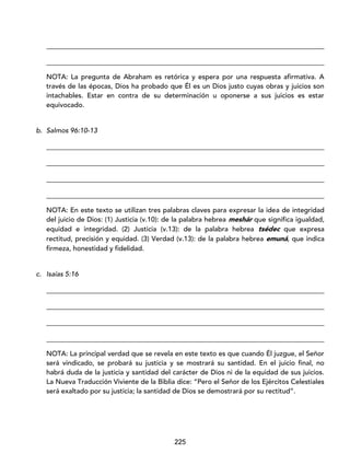 225
_________________________________________________________________________________
_________________________________________________________________________________
NOTA: La pregunta de Abraham es retórica y espera por una respuesta afirmativa. A
través de las épocas, Dios ha probado que Él es un Dios justo cuyas obras y juicios son
intachables. Estar en contra de su determinación u oponerse a sus juicios es estar
equivocado.
b. Salmos 96:10-13
_________________________________________________________________________________
_________________________________________________________________________________
_________________________________________________________________________________
_________________________________________________________________________________
NOTA: En este texto se utilizan tres palabras claves para expresar la idea de integridad
del juicio de Dios: (1) Justicia (v.10): de la palabra hebrea meshár que significa igualdad,
equidad e integridad. (2) Justicia (v.13): de la palabra hebrea tsédec que expresa
rectitud, precisión y equidad. (3) Verdad (v.13): de la palabra hebrea emuná, que indica
firmeza, honestidad y fidelidad.
c. Isaías 5:16
_________________________________________________________________________________
_________________________________________________________________________________
_________________________________________________________________________________
_________________________________________________________________________________
NOTA: La principal verdad que se revela en este texto es que cuando Él juzgue, el Señor
será vindicado, se probará su justicia y se mostrará su santidad. En el juicio final, no
habrá duda de la justicia y santidad del carácter de Dios ni de la equidad de sus juicios.
La Nueva Traducción Viviente de la Biblia dice: “Pero el Señor de los Ejércitos Celestiales
será exaltado por su justicia; la santidad de Dios se demostrará por su rectitud”.
 
